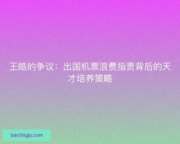 王皓的争议：出国机票浪费指责背后的天才培养策略