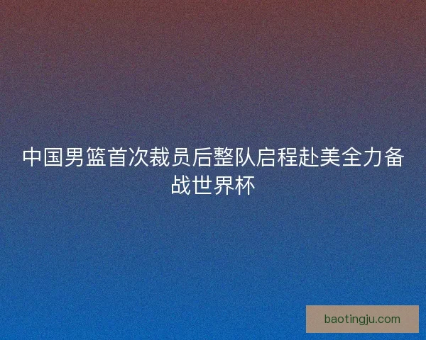 中国男篮首次裁员后整队启程赴美全力备战世界杯
