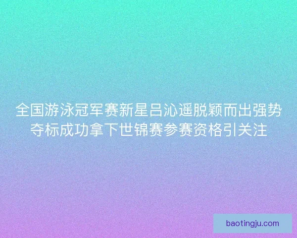 全国游泳冠军赛新星吕沁遥脱颖而出强势夺标成功拿下世锦赛参赛资格引关注