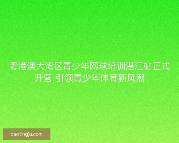 粤港澳大湾区青少年网球培训湛江站正式开营 引领青少年体育新风潮