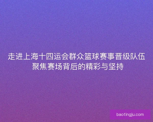走进上海十四运会群众篮球赛事晋级队伍 聚焦赛场背后的精彩与坚持