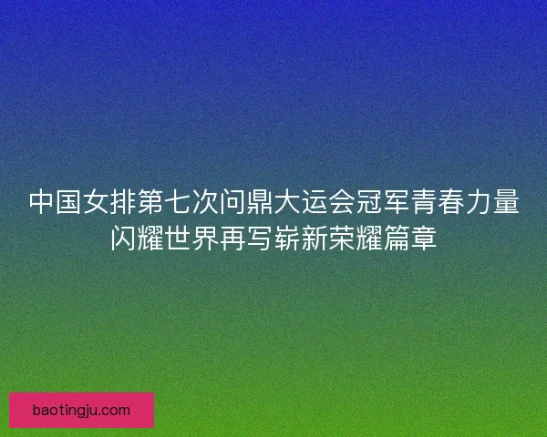 中国女排第七次问鼎大运会冠军青春力量闪耀世界再写崭新荣耀篇章