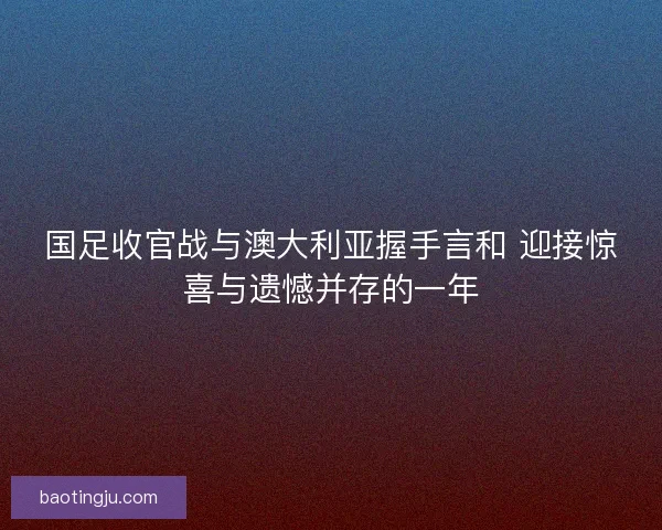 国足收官战与澳大利亚握手言和 迎接惊喜与遗憾并存的一年