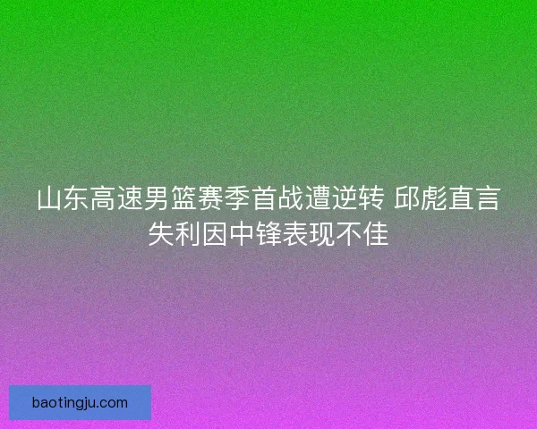 山东高速男篮赛季首战遭逆转 邱彪直言失利因中锋表现不佳