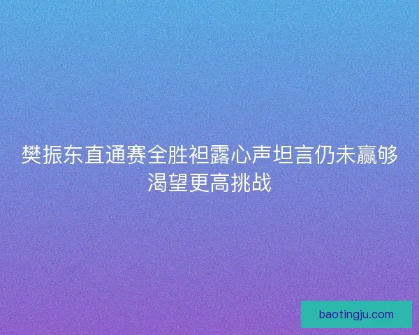 樊振东直通赛全胜袒露心声坦言仍未赢够渴望更高挑战