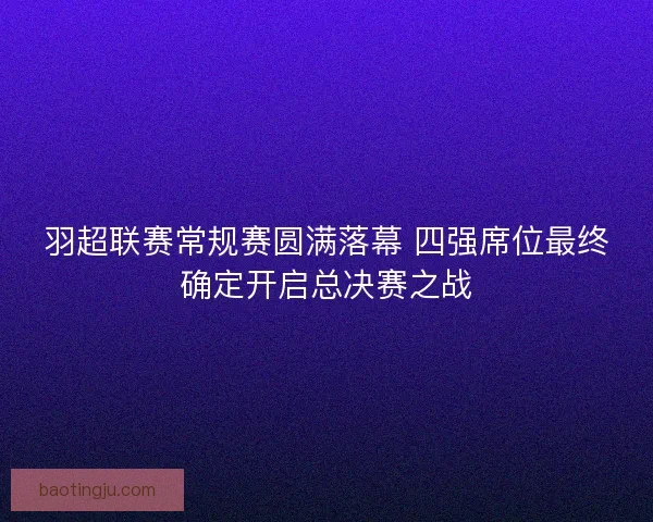 羽超联赛常规赛圆满落幕 四强席位最终确定开启总决赛之战