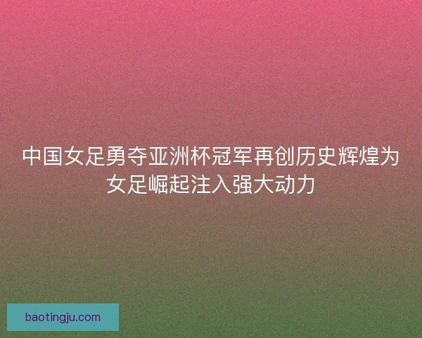 中国女足勇夺亚洲杯冠军再创历史辉煌为女足崛起注入强大动力