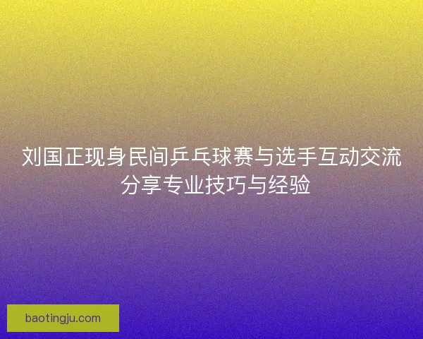 刘国正现身民间乒乓球赛与选手互动交流 分享专业技巧与经验