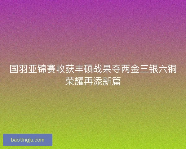 国羽亚锦赛收获丰硕战果夺两金三银六铜荣耀再添新篇