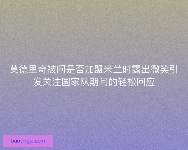 莫德里奇被问是否加盟米兰时露出微笑引发关注国家队期间的轻松回应