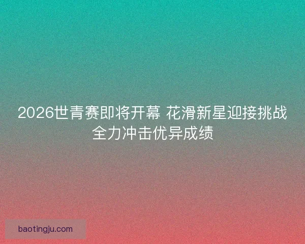 2026世青赛即将开幕 花滑新星迎接挑战全力冲击优异成绩