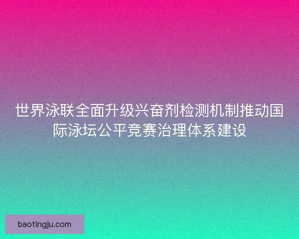 世界泳联全面升级兴奋剂检测机制推动国际泳坛公平竞赛治理体系建设