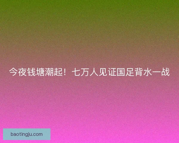 今夜钱塘潮起！七万人见证国足背水一战