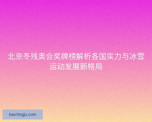 北京冬残奥会奖牌榜解析各国实力与冰雪运动发展新格局 北京冬残奥会奖牌榜解析各国实力与冰雪运动发展新格局