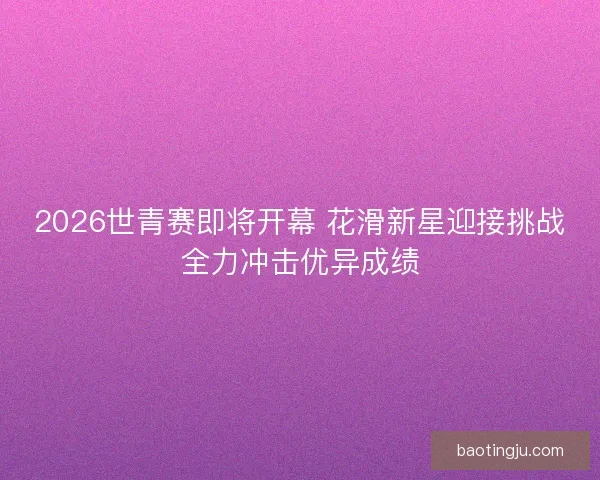 2026世青赛即将开幕 花滑新星迎接挑战全力冲击优异成绩