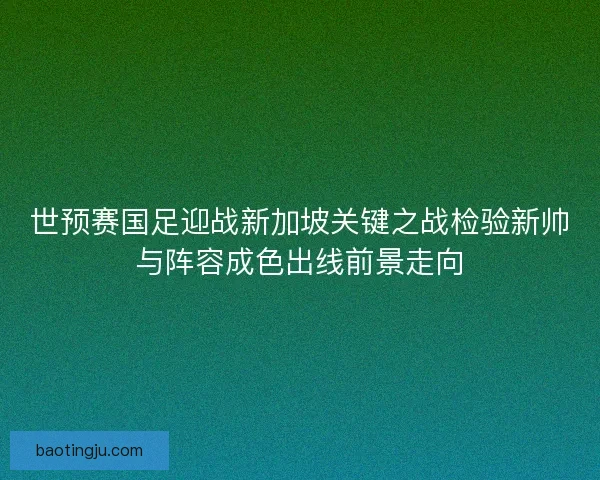 世预赛国足迎战新加坡关键之战检验新帅与阵容成色出线前景走向