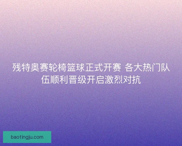 残特奥赛轮椅篮球正式开赛 各大热门队伍顺利晋级开启激烈对抗