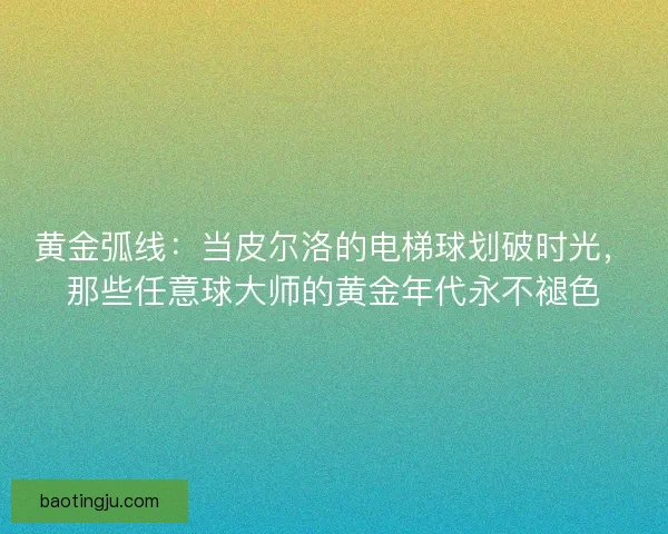 黄金弧线：当皮尔洛的电梯球划破时光，那些任意球大师的黄金年代永不褪色