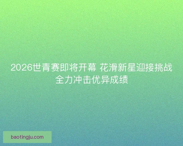 2026世青赛即将开幕 花滑新星迎接挑战全力冲击优异成绩