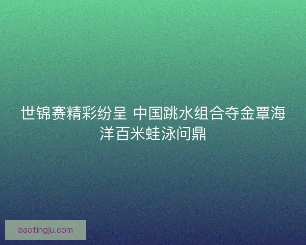 世锦赛精彩纷呈 中国跳水组合夺金覃海洋百米蛙泳问鼎
