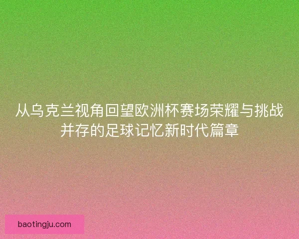 从乌克兰视角回望欧洲杯赛场荣耀与挑战并存的足球记忆新时代篇章