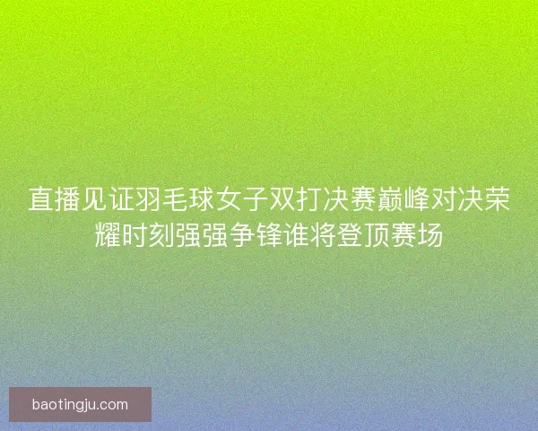 直播见证羽毛球女子双打决赛巅峰对决荣耀时刻强强争锋谁将登顶赛场
