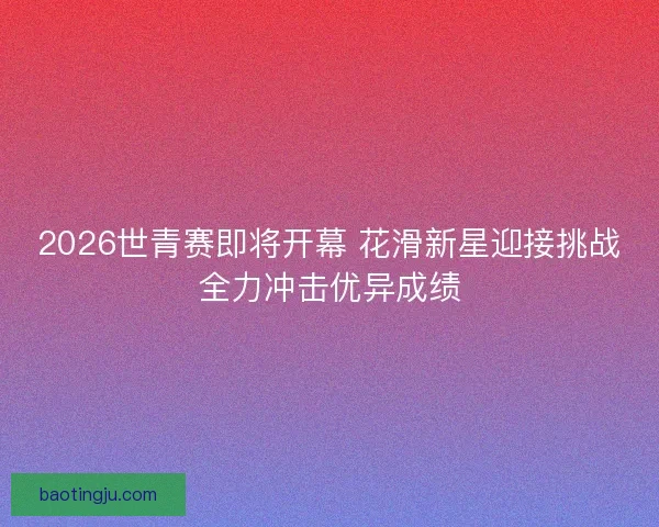 2026世青赛即将开幕 花滑新星迎接挑战全力冲击优异成绩