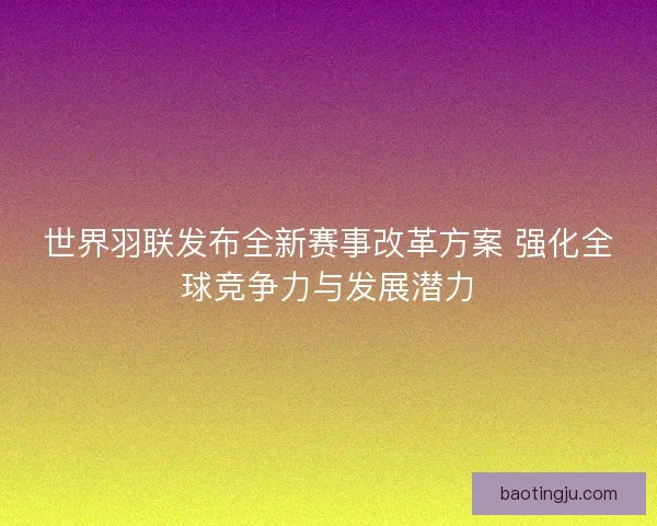 世界羽联发布全新赛事改革方案 强化全球竞争力与发展潜力