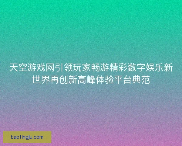 天空游戏网引领玩家畅游精彩数字娱乐新世界再创新高峰体验平台典范