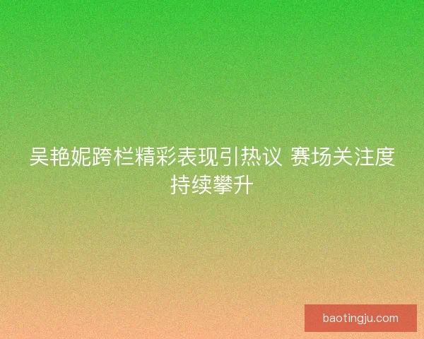 吴艳妮跨栏精彩表现引热议 赛场关注度持续攀升