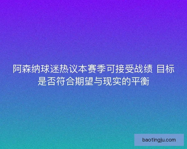 阿森纳球迷热议本赛季可接受战绩 目标是否符合期望与现实的平衡