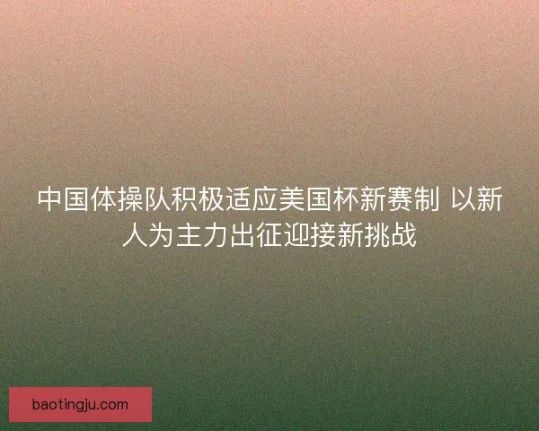 中国体操队积极适应美国杯新赛制 以新人为主力出征迎接新挑战 中国体操队积极适应美国杯新赛制 以新人为主力出征迎接新挑战